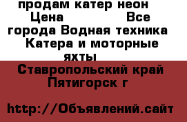 продам катер неон  › Цена ­ 550 000 - Все города Водная техника » Катера и моторные яхты   . Ставропольский край,Пятигорск г.